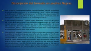  Hace 10 años, la ciudad de Piedras Negras fue sorprendida por el primer tornado fase
3, que toco tierra principalmente en las colonias Villa de Fuente Y Colinas, todo sucedió
el día 24 de abril del 2007 aproximadamente a las 6:45 pm, cuando vientos de 140
kilómetros por hora, acompañado de lluvia y granizos (con tamaño de pelota de
béisbol) hacían presencia en la zona sur de Piedras Negras Coahuila.
 El cielo oscureció totalmente y comenzó toda la devastación, Protección Civil reporto
150 heridos, 15 desaparecidos y 3 muertos, bastaron escasos minutos para que la zona
afectada quedara inhabitable, se estima que fueron 300 casas afectadas y al menos
100 totalmente destruidas; al día siguiente fueron suspendidas las clases
indefinidamente, debido a que las escuelas habían desaparecido, la parroquia y tiendas
de conveniencia quedaron mayor parte dañadas.
 Años anteriores debido a la inundación se habían instalados alarmas las cuales debían
encenderse en caso de contingencia, pero no fue así, el ex senador del PAN Ernesto
Saro comentó que dichas alarmas no sonaron porque solo estaban configuradas en
caso de inundación, pero no en el de tornados, él mismo comenta que los habitantes
de villa de fuente, debieron haber sido reubicados, desde la inundación que hubo años
atrás en el mismo lugar y hasta la fecha no ha sucedido, tan solo reubicaron algunos
cuantos pobladores, a casi 10 años de aquella catástrofe natural se dice que se
instalaran alamas de tornados, debido a que en nuestra ciudad ya se han presentado
varios vórtex de tornado, que han tocado tierra en zonas despobladas.
 