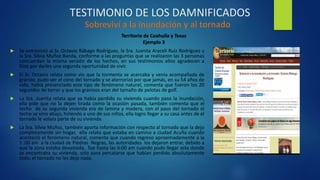 TESTIMONIO DE LOS DAMNIFICADOS
 Se entrevistó al Sr. Octavio Rábago Rodríguez, la Sra. Juanita Araceli Ruiz Rodríguez y
la Sra. Silvia Muñoz Banda, conforme a las preguntas que se realizaron las 3 personas
concuerdan la misma versión de los hechos, en sus testimonios ellos agradecen a
Dios por darles una segunda oportunidad de vivir.
 El Sr. Octavio relata como vio que la tormenta se acercaba y venia acompañada de
granizo, pudo ver el cono del tornado y se aterrorizó por que jamás, en su 54 años de
vida, había presenciado este tipo de fenómeno natural, comenta que fueron los 20
segundos de terror y que los granizos eran del tamaño de pelotas de golf.
 La Sra. Juanita relata que ya había perdido su vivienda cuando paso la inundación,
ella pide que no la dejen tirada como la ocasión pasada, también comenta que el
techo de su segunda vivienda era de lamina y madera, con el paso del tornado el
techo se vino abajo, hiriendo a uno de sus niños, ella logro llegar a su casa antes de el
tornado le volara parte de su vivienda.
 La Sra. Silvia Muñoz, también aporta información con respecto al tornado que la dejo
completamente sin hogar, ella relata que estaba en camino a ciudad Acuña cuando
aconteció el fenómeno natural, comenta que cuando regreso aproximadamente a la
1 :00 am a la ciudad de Piedras Negras, las autoridades los dejaron entrar, debido a
que la zona estaba devastada, fue hasta las 6:00 am cuando pudo llegar asta donde
se encontraba su vivienda, solo para percatarse que habían perdido absolutamente
todo, el tornado no les dejo nada.
Territorio de Coahuila y Texas
Ejemplo 3
 