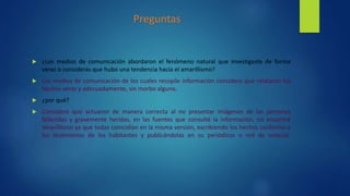  ¿Los medios de comunicación abordaron el fenómeno natural que investigaste de forma
veraz o consideras que hubo una tendencia hacia el amarillismo?
 Los medios de comunicación de los cuales recopile información considero que relataron los
hechos veraz y adecuadamente, sin morbo alguno.
 ¿por qué?
 Considero que actuaron de manera correcta al no presentar imágenes de las personas
fallecidas y gravemente heridas, en las fuentes que consulté la información, no encontré
amarillismo ya que todas coincidían en la misma versión, escribiendo los hechos conforme a
los testimonios de los habitantes y publicándolas en su periódicos o red de noticias.
Preguntas
 