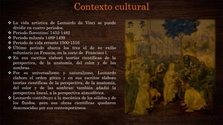 Contexto cultural
 La vida artística de Leonardo da Vinci se puede
dividir en cuatro periodos.
 Periodo florentino: 1452-1482
 Periodo milanés 1489-1499
 Periodo de vida errante 1500-1516
 Último periodo abarca los tres el de su exilio
voluntario en Francia, en la corte de Francisco l.
 En sus escritos elaboró teorías científicas de la
perspectiva, de la anatomía, del color y de las
sombras.
 Por su universalismo y naturalismo, Leonardo
elaboro el orden gótico y en sus escritos elaboro
teorías científicas de la perspectiva, de la anatomía,
del color y de las sombras; también añadió la
perspectiva lineal, a la perspectiva atmosférica.
 Leonardo contribuyo a la mecánica de los sólidos y de
los fluidos, pero sus obras científicas quedaron
desconocidas por sus contemporáneos.
 