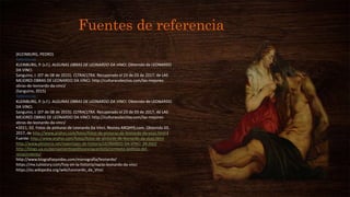 Fuentes de referencia
(KLEINBURG, PEDRO)
Referencias
KLEINBURG, P. (s.f.). ALGUNAS OBRAS DE LEONARDO DA VINCI. Obtenido de LEONARDO
DA VINCI.
Sanguino, J. (07 de 08 de 2015). CLTRACLTRA. Recuperado el 23 de 03 de 2017, de LAS
MEJORES OBRAS DE LEONARDO DA VINCI: http://culturacolectiva.com/las-mejores-
obras-de-leonardo-da-vinci/
(Sanguino, 2015)
Referencias
KLEINBURG, P. (s.f.). ALGUNAS OBRAS DE LEONARDO DA VINCI. Obtenido de LEONARDO
DA VINCI.
Sanguino, J. (07 de 08 de 2015). CLTRACLTRA. Recuperado el 23 de 03 de 2017, de LAS
MEJORES OBRAS DE LEONARDO DA VINCI: http://culturacolectiva.com/las-mejores-
obras-de-leonardo-da-vinci/
•2011, 02. Fotos de pinturas de Leonardo Da Vinci. Revista ARQHYS.com. Obtenido 03,
2017, de http://www.arqhys.com/fotos/fotos-de-pinturas-de-leonardo-da-vinci.html.)
Fuente: http://www.arqhys.com/fotos/fotos-de-pinturas-de-leonardo-da-vinci.html
http://www.phistoria.net/reportajes-de-historia/LEONARDO-DA-VINCI_94.html
http://blogs.ua.es/pensamientopoliticorenacentista/contexto-politico-del-
renacimiento/
http://www.biografiasyvidas.com/monografia/leonardo/
https://mx.tuhistory.com/hoy-en-la-historia/nacio-leonardo-da-vinci
https://es.wikipedia.org/wiki/Leonardo_da_Vinci
 