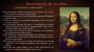 Descripción de su obra
LA GIACONDA (LA MONA LISA)
 La Gioconda, también conocida como La Mona Lisa es una
obra pictórica del pintor renacentista.
 La obra representa a Lisa Gherardini, esposa de Francesco
del Giocondo.
 Fue un cuadro muy querido por Leonardo y que tuvo con él
hasta su muerte.
 La Gioconda significa (la alegre en castellano), es un óleo
tabla de álamo de 77x 53 cm. pintado entre 1503y 1519 y
retocada varias veces por el autor.
 Se exhibe en el museo de Louvre de Paris y se encuentra,
es propiedad del estado francés.
 El cuadro se encuentra protegido con múltiples sistemas
de seguridad y ambientado a temperatura estable para su
óptima preservación.
 La fama de la pintura no se basa únicamente en la técnica
empleada o en su belleza, también en los misterios que la
rodean.
 Se cree que puede llegar a ser la obra más famosa del
mundo, es visitada por millones de personas.
 