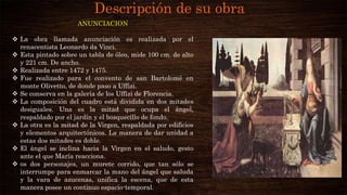 Descripción de su obra
ANUNCIACION
 La obra llamada anunciación es realizada por el
renacentista Leonardo da Vinci.
 Esta pintado sobre un tabla de óleo, mide 100 cm. de alto
y 221 cm. De ancho.
 Realizada entre 1472 y 1475.
 Fue realizado para el convento de san Bartolomé en
monte Olivetto, de donde paso a Uffizi.
 Se conserva en la galería de los Uffizi de Florencia.
 La composición del cuadro está dividida en dos mitades
desiguales. Una es la mitad que ocupa el ángel,
respaldado por el jardín y el bosquecillo de fondo.
 La otra es la mitad de la Virgen, respaldada por edificios
y elementos arquitectónicos. La manera de dar unidad a
estas dos mitades es doble.
 El ángel se inclina hacia la Virgen en el saludo, gesto
ante el que María reacciona.
 os dos personajes, un murete corrido, que tan sólo se
interrumpe para enmarcar la mano del ángel que saluda
y la vara de azucenas, unifica la escena, que de esta
manera posee un continuo espacio-temporal.
 