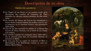 Descripción de su obra
VIRGEN DE LAS ROCAS
 La Virgen de las Rocas es un nombre usado para
denominar dos cuadros de Leonardo da Vinci
pintados con idéntica técnica pictórica de óleo sobre
tabla.
 La versión del Museo del Louvre fue transferida a
lienzo desde el panel original de madera, pero la que
se conserva en la National Gallery aún permanece
sobre tabla.
 Una de las dos versiones se exhibe en el Museo del
Louvre de París, Francia, con el título de La Vierge
aux rochers.
 La versión original fue realizada entre 1483-1486 y
fue la primera gran obra de Leonardo durante su
estancia en Milán.
 Se cree que fue un regalo de Ludovico el Moro a
Maximiliano I de Habsburgo cuando se casó con
Blanca María Sforza.
 