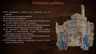Contexto político
 El divisionismo italiano era fomentado por el
papado.
 Creación de un estado moderno.
 Centralización del poder
 La diplomacia alcanzo una importante función entre
el poder político, terrenal y la iglesia.
 A lo largo de todo el siglo XV, el feudalismo comenzó
a mostrar claros signos de desmoronamiento.
 La aparición y desarrollo de la filosofía política
durante el Renacimiento, estuvo estrechamente
relacionada con la crisis religiosa.
 El realismo político, que se basaba en la lógica de la
exigencia del orden establecido.
 El idealismo político consideraba de que se debía
crear un Estado ideal.
 