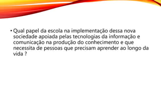• Qual papel da escola na implementação dessa nova
sociedade apoiada pelas tecnologias da informação e
comunicação na produção do conhecimento e que
necessita de pessoas que precisam aprender ao longo da
vida ?
 