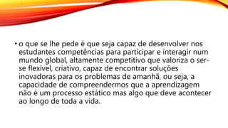 • o que se lhe pede é que seja capaz de desenvolver nos
estudantes competências para participar e interagir num
mundo global, altamente competitivo que valoriza o ser-
se flexível, criativo, capaz de encontrar soluções
inovadoras para os problemas de amanhã, ou seja, a
capacidade de compreendermos que a aprendizagem
não é um processo estático mas algo que deve acontecer
ao longo de toda a vida.
 