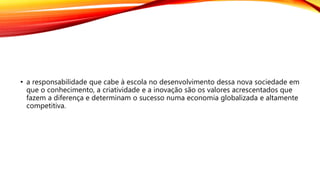 • a responsabilidade que cabe à escola no desenvolvimento dessa nova sociedade em
que o conhecimento, a criatividade e a inovação são os valores acrescentados que
fazem a diferença e determinam o sucesso numa economia globalizada e altamente
competitiva.
 