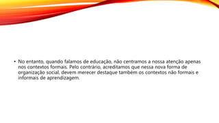 • No entanto, quando falamos de educação, não centramos a nossa atenção apenas
nos contextos formais. Pelo contrário, acreditamos que nessa nova forma de
organização social, devem merecer destaque também os contextos não formais e
informais de aprendizagem.
 