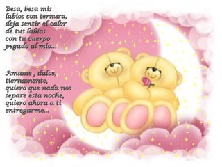 Besa, besa mis labios con ternura, deja sentir el calor de tus labios con tu cuerpo pegado al mío...  Amame , dulce, tiernamente, quiero que nada nos separe esta noche,  quiero ahora a ti entregarme...   