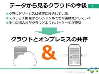 ©1998-2015 Infoteria Corporation.
データから⾒見見るクラウドの今後
nクラウドサービスは確実に浸透している
nスクラッチ開発はどのジャンルでも今後は減少していく
n多くの場合まだクラウドよりもパッケージが優勢
＆
クラウドとオンプレミスの共存
8
 
