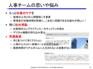 人事チームの思いや悩み
• もっと社員のケアを
– 直接の上司との人間関係こそ重要
– 管理者が労働時間を簡単に、こまめに把握できる仕組みが欲しい！
• 特に社外常駐
– お客様のコンプライアンス／セキュリティの強化
– デジタル機器の持ち込み禁止
• 早期発見
– 早く見つけて早くアクション
– 人事からフォロー依頼メールを出すものの
– 勤務時間がリアルタイムに入力されないと効果がない
Copyright © 2015 OGIS-RI Co., Ltd. All Rights Reserved. 40
http://industries-systemengineers.com/systemengineertoiu-gyousyu/kyakusaki-joutyuu/
 