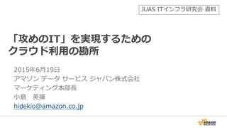 2015年6月19日
アマゾン データ サービス ジャパン株式会社
マーケティング本部長
小島 英揮
hidekio@amazon.co.jp
「攻めのIT」を実現するための
クラウド利用の勘所
JUAS ITインフラ研究会 資料
 