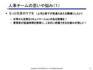人事チームの思いや悩み（１）
• もっと社員のケアを （上司と部下が気遣えあえる職場にしたい）
– 日常から活発なコミュニケーションのある現場を！
– 管理者が超過時間を簡単に、こまめに把握できる仕組みが欲しい！
Copyright © 2015OGIS-RI Co., Ltd. All Rights Reserved. 13
 