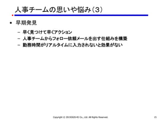 人事チームの思いや悩み（３）
• 早期発見
– 早く見つけて早くアクション
– 人事チームからフォロー依頼メールを出す仕組みを構築
– 勤務時間がリアルタイムに入力されないと効果がない
Copyright © 2015OGIS-RI Co., Ltd. All Rights Reserved. 15
 