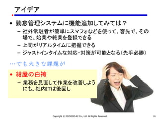 アイデア
• 勤怠管理システムに機能追加してみては？
– 社外常駐者が簡単にスマフォなどを使って、客先で、その
場で、始業や終業を登録できる
– 上司がリアルタイムに把握できる
– ジャストインタイムな対応・対策が可能となる（先手必勝）
…でも大きな課題が
Copyright © 2015OGIS-RI Co., Ltd. All Rights Reserved. 16
• 紺屋の白袴
– 業務を見直して作業を改善しよう
にも、社内ＩＴは後回し
 