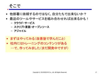 そこで
• 他部署に依頼するのではなく、自分たちで出来ないか？
• 最近のツールやサービスを組み合わせれば出来るかも！
– クラウド・サービス
– スクリプト言語・オープンソース
– アジャイル
Copyright © 2015OGIS-RI Co., Ltd. All Rights Reserved. 17
• まずはやってみる（改善塾で学んだこと）
• 社内にはトレーニングのコンテンツがある
…で、作ってみました（まだ開発中ですが）
 