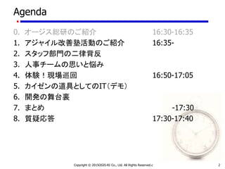 Agenda
0. オージス総研のご紹介 16:30-16:35
1. アジャイル改善塾活動のご紹介 16:35-
2. スタッフ部門の二律背反
3. 人事チームの思いと悩み
4. 体験！現場巡回 16:50-17:05
5. カイゼンの道具としてのIT（デモ）
6. 開発の舞台裏
7. まとめ -17:30
8. 質疑応答 17:30-17:40
Copyright © 2015OGIS-RI Co., Ltd. All Rights Reserved.c 2
 