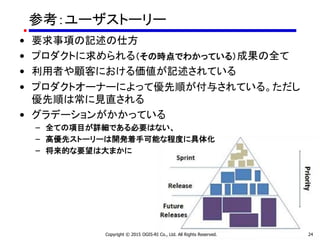 Copyright © 2015 OGIS-RI Co., Ltd. All Rights Reserved. 24
参考：ユーザストーリー
• 要求事項の記述の仕方
• プロダクトに求められる（その時点でわかっている）成果の全て
• 利用者や顧客における価値が記述されている
• プロダクトオーナーによって優先順が付与されている。ただし
優先順は常に見直される
• グラデーションがかかっている
– 全ての項目が詳細である必要はない、
– 高優先ストーリーは開発着手可能な程度に具体化
– 将来的な要望は大まかに
 