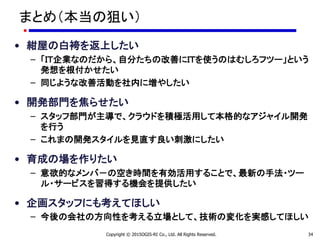 まとめ（本当の狙い）
• 紺屋の白袴を返上したい
– 「ＩＴ企業なのだから、自分たちの改善にＩＴを使うのはむしろフツー」という
発想を根付かせたい
– 同じような改善活動を社内に増やしたい
• 開発部門を焦らせたい
– スタッフ部門が主導で、クラウドを積極活用して本格的なアジャイル開発
を行う
– これまの開発スタイルを見直す良い刺激にしたい
• 育成の場を作りたい
– 意欲的なメンバ－の空き時間を有効活用することで、最新の手法・ツー
ル・サービスを習得する機会を提供したい
• 企画スタッフにも考えてほしい
– 今後の会社の方向性を考える立場として、技術の変化を実感してほしい
Copyright © 2015OGIS-RI Co., Ltd. All Rights Reserved. 34
 