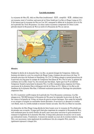 Les trois royaumes

Le royaume de Shu (蜀, shǔ) ou Shu-Han (traditionnel : 蜀漢 ; simplifié : 蜀汉 ; shǔhàn) était
un royaume situé à l’extrême sud-ouest de la Chine fondé par Liu Bei et Zhuge Liang en 221.
Il fut annexé par le royaume de Wei en l’an 265, marquant le début de la dynastie Jin et la fin
de la période des Trois Royaumes. Les deux autres royaumes composant la Chine à cette
période étaient le Royaume de Wei au nord et le Royaume de Wu au sud est.




Histoire

Pendant le déclin de la dynastie Han, Liu Bei, un parent éloigné de l'empereur, fédéra des
hommes de talent et, avec les conseils de Zhuge Liang, s'empara des provinces de Jing, Yi
(actuelle province du Sichuan) et Hanzhong. En 219, Lü Meng attaque et prend possession de
la province de Jing pour le compte de l'empereur Sun Quan de Wu. Par la suite, le général de
confiance de Liu Bei, Guan Yu, fut exécuté par Sun Quan. Après que Cao Pi ait détrôné
l'empereur Xiandi et proclamé la dynastie Wei, Liu Bei s'autoproclama empereur de Chine,
successeur de la dynastie Han et dirigeant réel de la Chine en 221. Même si Liu Bei se dit
fondateur de la dynastie Shu Han, il affirmait seulement poursuivre l'héritage des précédents
empereurs Han.

En 222, le premier conflit majeur de la période des Trois Royaumes commença. Liu Bei
attaqua avec 700 000 hommes le Royaume de Wu pour lui reprendre la province de Jing. Il
fut vaincu à la bataille de Yiling, en raison de graves erreurs tactiques. Son camp fut incendié
et ses troupes à l'origine en surnombre furent décimées. Il survécut à ce désastre et s'enfuit
vers Baidi, mais il y tomba malade et mourut l'année suivante. Son fils Liu Shan lui succéda.

Le chancelier de Shu Zhuge Liang décida de faire la paix avec le royaume de Wu plutôt que
de prendre une revanche. Il jugea qu'il était plus important de conquérir le Royaume de Wei,
non seulement pour les terres fertiles du nord, mais aussi pour renverser le gouvernement et
restaurer la légitimité de la dynastie Shu Han. Il lança donc plusieurs invasions vers le nord,
qui échouèrent toutes. Finalement, il mourut de maladie au cours de la sixième tentative. Jiang
Wei, son successeur, tenta également de nombreuses fois de conquérir Wei, mais fut
également repoussé à chaque fois.
 