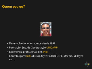 Quem sou eu?




  • Desenvolvedor open source desde 1997
  • Formação: Eng. de Computação UNICAMP
  • Experiência profissional: IBM, INdT
  • Contribuições: KDE, distros, MythTV, HLBR, EFL, Maemo, MPlayer,
   etc...
 