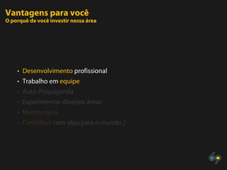 Vantagens para você
O porquê de você investir nessa área




    • Desenvolvimento profissional
    • Trabalho em equipe
    • Auto-Propaganda
    • Experimentar diversas áreas
    • Meritocracia
    • Contribuir com algo para o mundo ;)
 