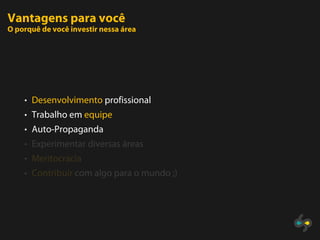 Vantagens para você
O porquê de você investir nessa área




    • Desenvolvimento profissional
    • Trabalho em equipe
    • Auto-Propaganda
    • Experimentar diversas áreas
    • Meritocracia
    • Contribuir com algo para o mundo ;)
 