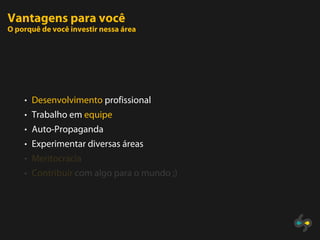 Vantagens para você
O porquê de você investir nessa área




    • Desenvolvimento profissional
    • Trabalho em equipe
    • Auto-Propaganda
    • Experimentar diversas áreas
    • Meritocracia
    • Contribuir com algo para o mundo ;)
 