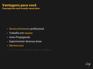 Vantagens para você
O porquê de você investir nessa área




    • Desenvolvimento profissional
    • Trabalho em equipe
    • Auto-Propaganda
    • Experimentar diversas áreas
    • Meritocracia
    • Contribuir com algo para o mundo ;)
 