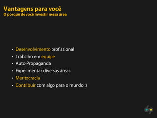 Vantagens para você
O porquê de você investir nessa área




    • Desenvolvimento profissional
    • Trabalho em equipe
    • Auto-Propaganda
    • Experimentar diversas áreas
    • Meritocracia
    • Contribuir com algo para o mundo ;)
 