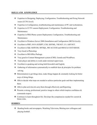 SKILLS AND KNOWLEDGE
 Expertise in Designing, Deploying, Configuration, Troubleshooting and fixing Network
issues (CCNA level).
 Expertise in Configuration, troubleshooting and maintenance of PC and workstations.
 Expertise in CCTV camera Deployment, Configuration, Troubleshooting and
Maintenance.
 Expertise in PBX Phone system Deployment, Configuration, Troubleshooting and
Maintenance.
 Excellent in Windows Server 2008 (Installation and Configuration (MCSA level)).
 Excellent in PHP, JAVA SCRIPT, CSS, XHTML, VB.NET, C#, ASP.NET.
 Excellent in SQL SERVER, MYSQL, MS ACCESS and ORACLE DATABASE.
 Very Good in Photoshop.
 Excellent in MS Office Package.
 Very good in Content Management system (CMS): Joomla and WordPress.
 Team player and ability to work under minimal supervision.
 Excellent in speaking and writing both Kiswahili and English.
 Gathering of information systematically to establish facts & principles for problem
solving.
 Determination to get things done, make things happen & constantly looking for better
ways of doing things.
 Able to decide what steps are needed to achieve particular goals and then implementing
them.
 Able to plan activities & carry them through effectively and Reporting.
 Presents a strong, professional, positive image to others which inspires confidence &
commands respect.
 Continues to learn throughout life. Develops the competencies needed for current &
future roles.
HOBBIES
 Reading books and newspapers, Watching Television, Meeting new colleagues and
playing football.
 