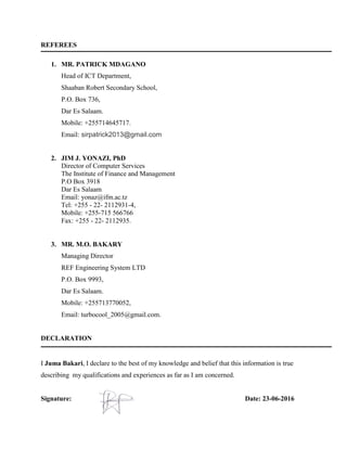 REFEREES
1. MR. PATRICK MDAGANO
Head of ICT Department,
Shaaban Robert Secondary School,
P.O. Box 736,
Dar Es Salaam.
Mobile: +255714645717.
Email: sirpatrick2013@gmail.com
2. JIM J. YONAZI, PhD
Director of Computer Services
The Institute of Finance and Management
P.O Box 3918
Dar Es Salaam
Email: yonaz@ifm.ac.tz
Tel: +255 - 22- 2112931-4,
Mobile: +255-715 566766
Fax: +255 - 22- 2112935.
3. MR. M.O. BAKARY
Managing Director
REF Engineering System LTD
P.O. Box 9993,
Dar Es Salaam.
Mobile: +255713770052,
Email: turbocool_2005@gmail.com.
DECLARATION
I Juma Bakari, I declare to the best of my knowledge and belief that this information is true
describing my qualifications and experiences as far as I am concerned.
Signature: Date: 23-06-2016
 