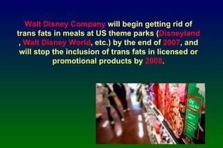 Walt Disney Company  will begin getting rid of trans fats in meals at US theme parks ( Disneyland ,  Walt Disney World , etc.) by the end of  2007 , and will stop the inclusion of trans fats in licensed or promotional products by  2008 . 