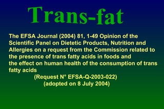 The EFSA Journal (2004) 81, 1-49 Opinion of the Scientific Panel on Dietetic Products, Nutrition and Allergies on a request from the Commission related to  the presence of trans fatty acids in foods and  the effect on human health of the consumption of trans fatty acids  (Request N° EFSA-Q-2003-022)  (adopted on 8 July 2004)   Trans-fat 