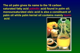 The oil palm gives its name to the 16 carbon saturated fatty acid  palmitic  acid  found in palm oil; monounsaturated oleic acid is also a constituent of palm oil while palm kernel oil contains mainly  lauric   acid .   