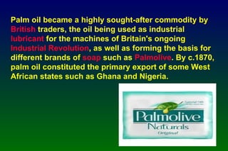 Palm oil became a highly sought-after commodity by  British  traders, the oil being used as industrial  lubricant  for the machines of Britain's ongoing  Industrial Revolution , as well as forming the basis for different brands of  soap  such as  Palmolive . By c.1870, palm oil constituted the primary export of some West African states such as Ghana and Nigeria.   