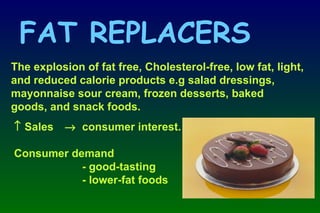 The explosion of fat free, Cholesterol-free, low fat, light, and reduced calorie products e.g salad dressings, mayonnaise sour cream, frozen desserts, baked goods, and snack foods.    Sales    consumer interest. Consumer demand - good-tasting - lower-fat foods FAT REPLACERS 