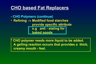 CHO based Fat Replacers -  CHO Polymers (continue) Refining    Modified food starches provide specific attribute e.g  anti - staling for baked goods * CHO polymer needs more liquid to be added. A gelling reaction occurs that provides a  thick, creamy mouth - feel. 
