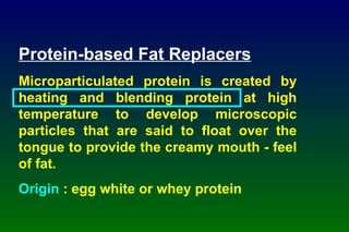 Protein-based Fat Replacers Microparticulated protein is created by heating and blending protein at high temperature to develop microscopic particles that are said to float over the tongue to provide the creamy mouth - feel of fat. Origin  : egg white or whey protein 