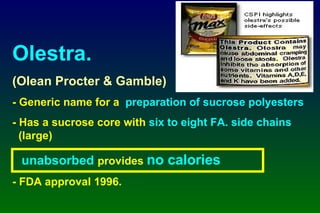 Olestra. (Olean Procter & Gamble) - Generic name for a  preparation of sucrose polyesters - Has a sucrose core with  six to eight FA. side chains     (large) unabsorbed  provides  no calories - FDA approval 1996. 