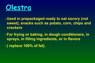 -  Used in prepackaged ready to eat savory (not sweet), snacks such as potato, corn, chips and crackers For frying or baking, in dough conditioners, in sprays, in filling ingredients, or in flavors  ( replace 100% of fat). Olestra 