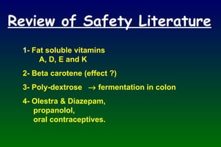 Review of Safety Literature 1 - Fat soluble vitamins A, D, E and K 2- Beta carotene (effect ?) 3- Poly-dextrose   fermentation in colon 4- Olestra & Diazepam,   propanolol,   oral contraceptives. 