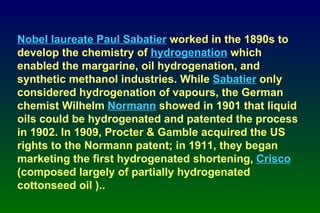 Nobel laureate Paul Sabatier  worked in the 1890s to develop the chemistry of  hydrogenation  which enabled the margarine, oil hydrogenation, and synthetic methanol industries. While  Sabatier  only considered hydrogenation of vapours, the German chemist Wilhelm  Normann  showed in 1901 that liquid oils could be hydrogenated and patented the process in 1902. In 1909, Procter & Gamble acquired the US rights to the Normann patent; in 1911, they began marketing the first hydrogenated shortening,  Crisco  (composed largely of partially hydrogenated cottonseed oil ).. 