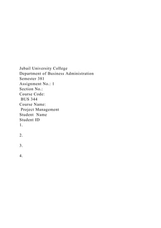 Jubail University College
Department of Business Administration
Semester 381
Assignment No.: 1
Section No.:
Course Code:
BUS 344
Course Name:
Project Management
Student Name
Student ID
1.
2.
3.
4.
 