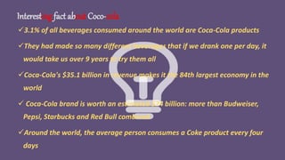 Interesting fact about Coco-cola
3.1% of all beverages consumed around the world are Coca-Cola products
They had made so many different beverages that if we drank one per day, it
would take us over 9 years to try them all
Coca-Cola's $35.1 billion in revenue makes it the 84th largest economy in the
world
 Coca-Cola brand is worth an estimated $74 billion: more than Budweiser,
Pepsi, Starbucks and Red Bull combined
Around the world, the average person consumes a Coke product every four
days
 