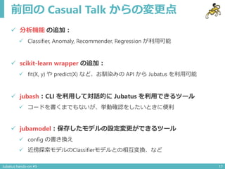 前回の Casual Talk からの変更点
 分析機能 の追加：
 Classifier, Anomaly, Recommender, Regression が利用可能
 scikit-learn wrapper の追加：
 fit(X, y) や predict(X) など、お馴染みの API から Jubatus を利用可能
 jubash：CLI を利用して対話的に Jubatus を利用できるツール
 コードを書くまでもないが、挙動確認をしたいときに便利
 jubamodel：保存したモデルの設定変更ができるツール
 config の書き換え
 近傍探索モデルのClassifierモデルとの相互変換、など
Jubatus hands-on #5 17
 