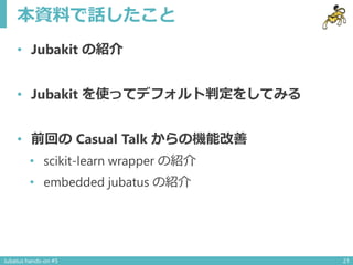 本資料で話したこと
• Jubakit の紹介
• Jubakit を使ってデフォルト判定をしてみる
• 前回の Casual Talk からの機能改善
• scikit-learn wrapper の紹介
• embedded jubatus...