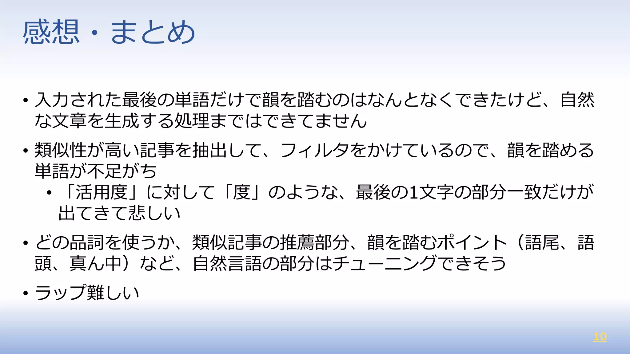 10
• 入力された最後の単語だけで韻を踏むのはなんとなくできたけど、自然
な文章を生成する処理まではできてません
• 類似性が高い記事を抽出して、フィルタをかけているので、韻を踏める
単語が不足がち
• 「活用度」に対して「度」のような、最後の1文字の部分一致だけが
出てきて悲しい
• どの品詞を使うか、類似記事の推薦部分、韻を踏むポイント（語尾、語
頭、真ん中）など、自然言語の部分はチューニングできそう
• ラップ難しい
感想・まとめ
 