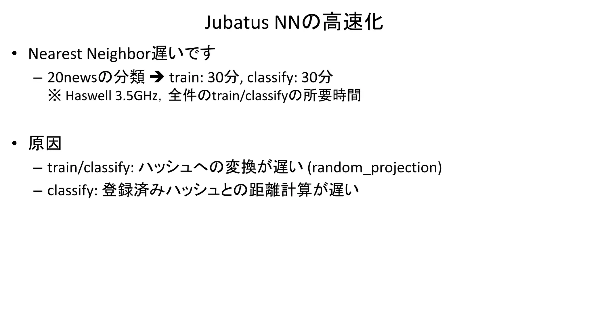 Jubatus NNの高速化
• Nearest Neighbor遅いです
– 20newsの分類  train: 30分, classify: 30分
※ Haswell 3.5GHz，全件のtrain/classifyの所要時間
• 原因
– train/classify: ハッシュへの変換が遅い (random_projection)
– classify: 登録済みハッシュとの距離計算が遅い
 